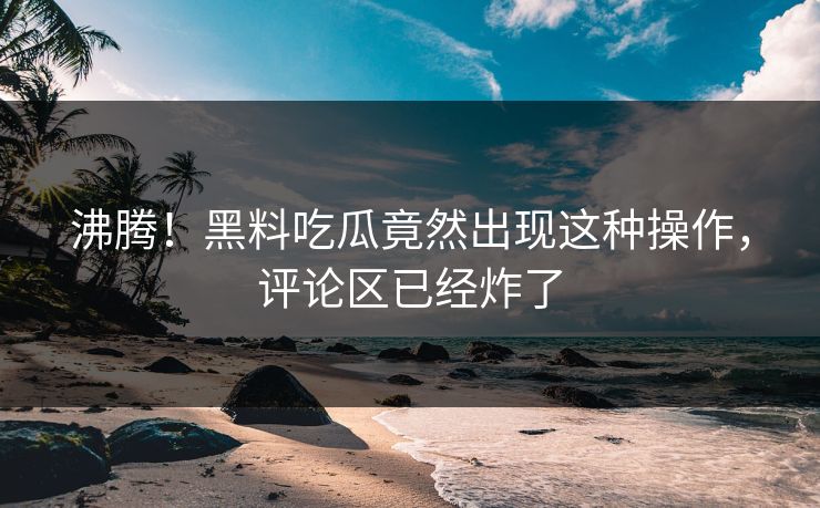 沸腾！黑料吃瓜竟然出现这种操作，评论区已经炸了