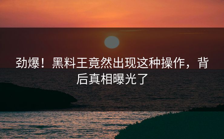 劲爆！黑料王竟然出现这种操作，背后真相曝光了