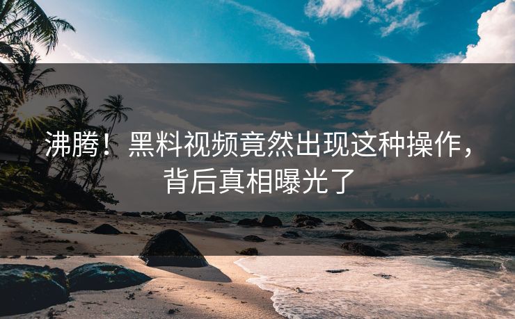 沸腾！黑料视频竟然出现这种操作，背后真相曝光了