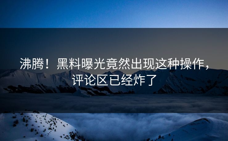 沸腾！黑料曝光竟然出现这种操作，评论区已经炸了