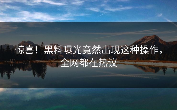 惊喜！黑料曝光竟然出现这种操作，全网都在热议