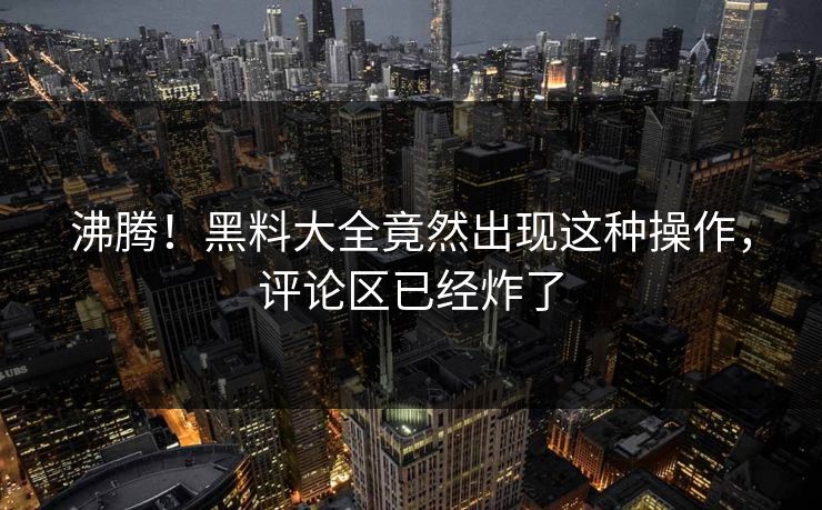 沸腾！黑料大全竟然出现这种操作，评论区已经炸了