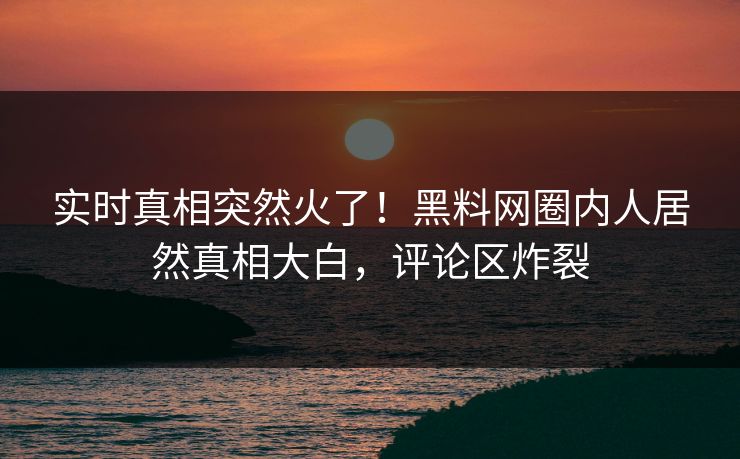 实时真相突然火了！黑料网圈内人居然真相大白，评论区炸裂