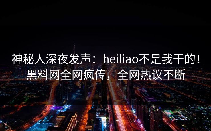 神秘人深夜发声：heiliao不是我干的！黑料网全网疯传，全网热议不断