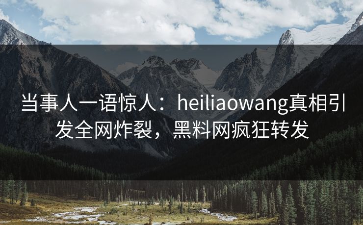 当事人一语惊人：heiliaowang真相引发全网炸裂，黑料网疯狂转发