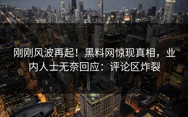 刚刚风波再起！黑料网惊现真相，业内人士无奈回应：评论区炸裂
