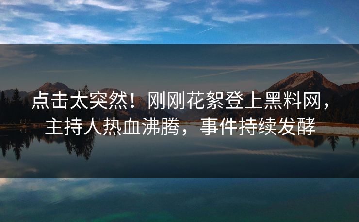 点击太突然！刚刚花絮登上黑料网，主持人热血沸腾，事件持续发酵