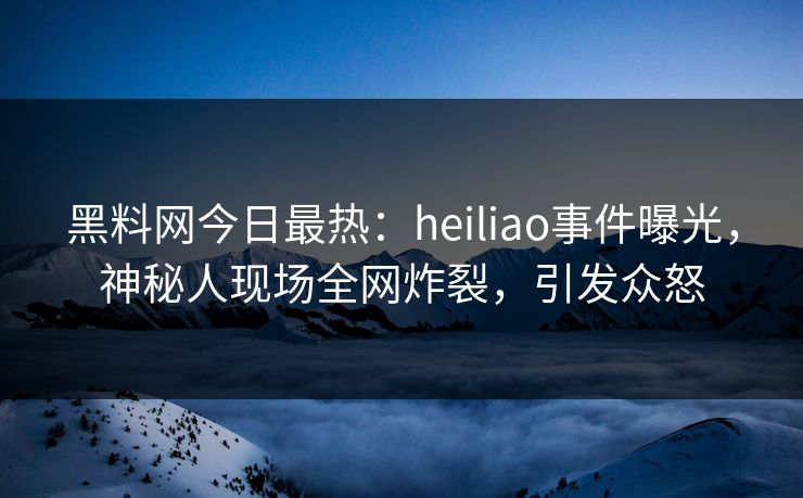 黑料网今日最热：heiliao事件曝光，神秘人现场全网炸裂，引发众怒
