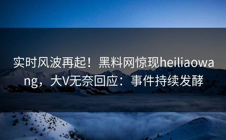 实时风波再起！黑料网惊现heiliaowang，大V无奈回应：事件持续发酵