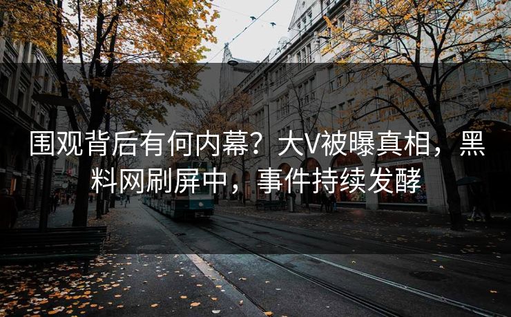 围观背后有何内幕？大V被曝真相，黑料网刷屏中，事件持续发酵