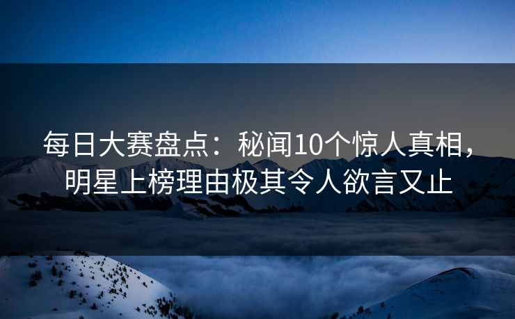 每日大赛盘点：秘闻10个惊人真相，明星上榜理由极其令人欲言又止
