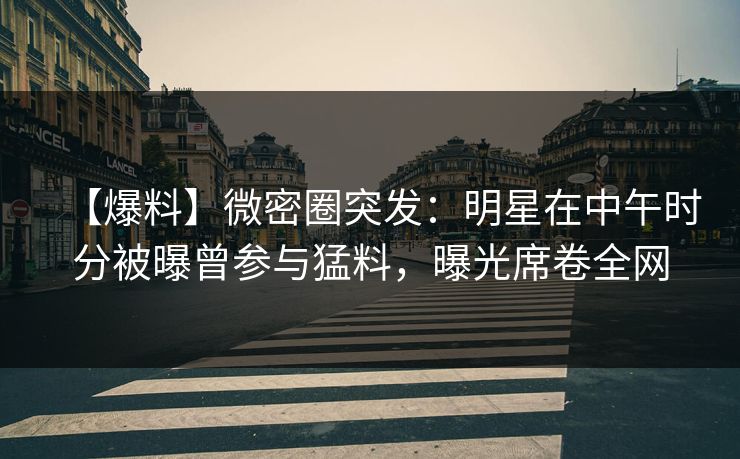 【爆料】微密圈突发：明星在中午时分被曝曾参与猛料，曝光席卷全网
