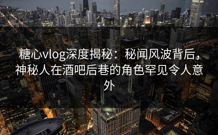 糖心vlog深度揭秘：秘闻风波背后，神秘人在酒吧后巷的角色罕见令人意外