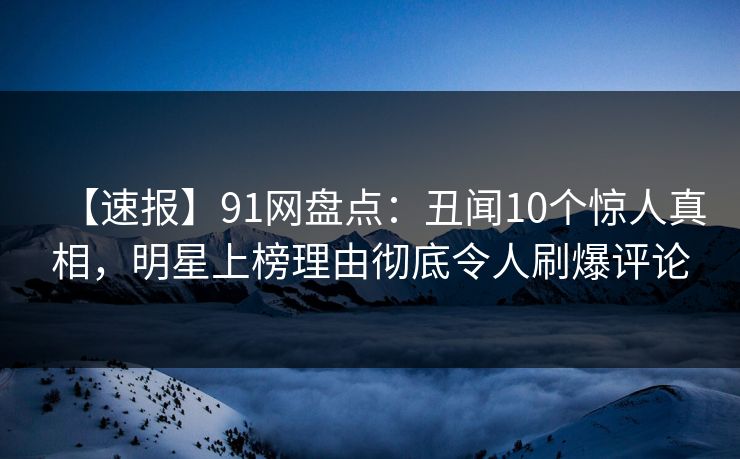 【速报】91网盘点：丑闻10个惊人真相，明星上榜理由彻底令人刷爆评论