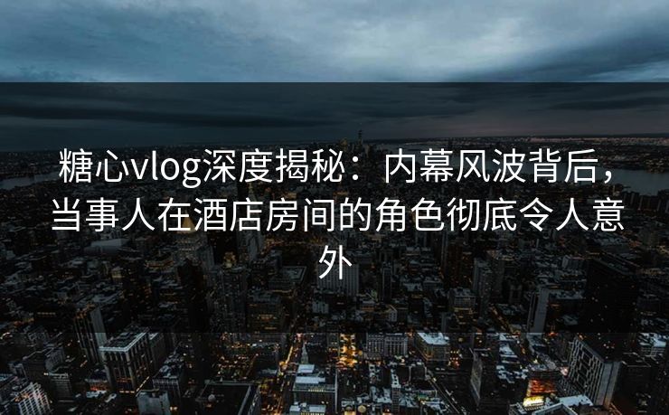 糖心vlog深度揭秘：内幕风波背后，当事人在酒店房间的角色彻底令人意外