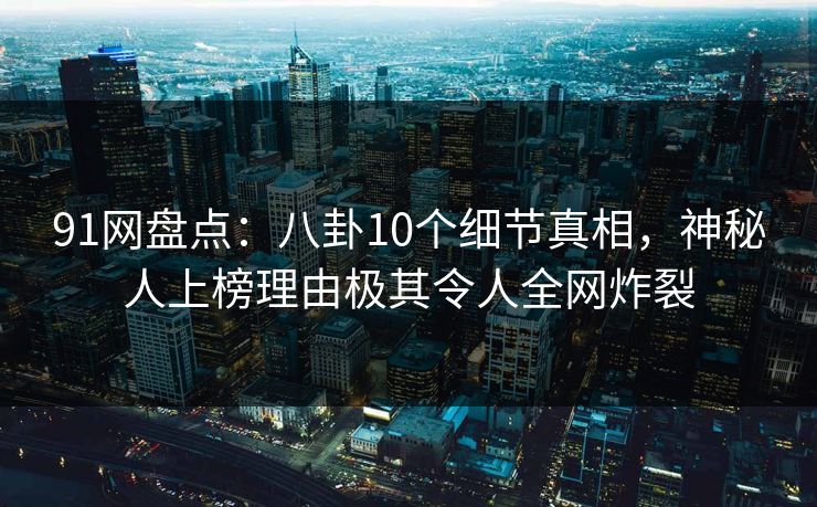 91网盘点：八卦10个细节真相，神秘人上榜理由极其令人全网炸裂