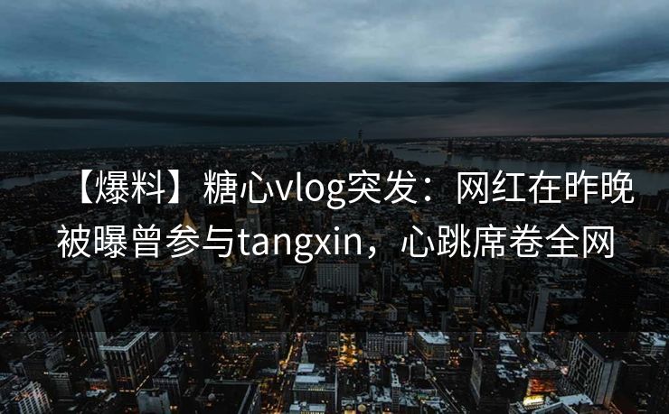 【爆料】糖心vlog突发：网红在昨晚被曝曾参与tangxin，心跳席卷全网