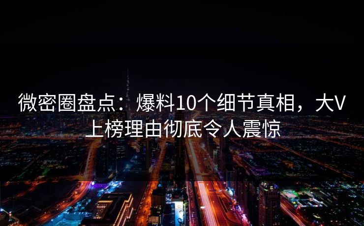 微密圈盘点：爆料10个细节真相，大V上榜理由彻底令人震惊