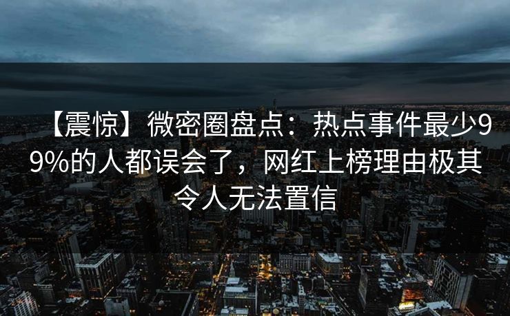 【震惊】微密圈盘点：热点事件最少99%的人都误会了，网红上榜理由极其令人无法置信