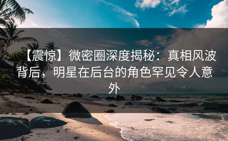 【震惊】微密圈深度揭秘：真相风波背后，明星在后台的角色罕见令人意外