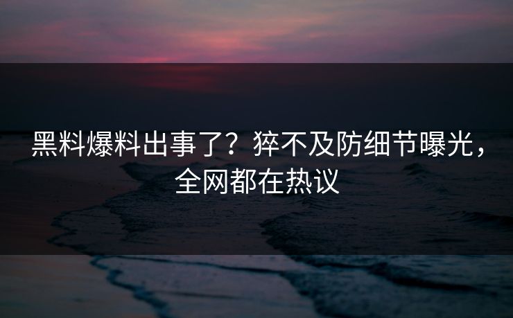 黑料爆料出事了？猝不及防细节曝光，全网都在热议
