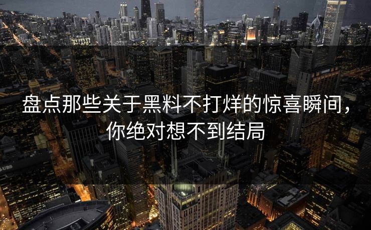 盘点那些关于黑料不打烊的惊喜瞬间，你绝对想不到结局