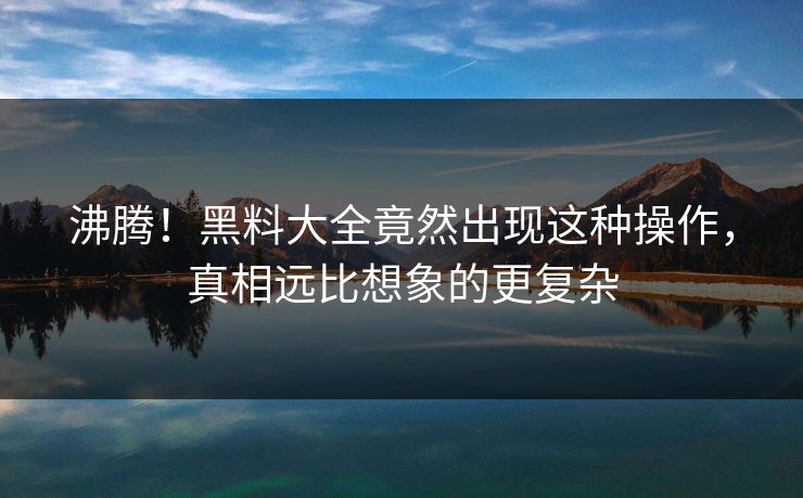 沸腾！黑料大全竟然出现这种操作，真相远比想象的更复杂