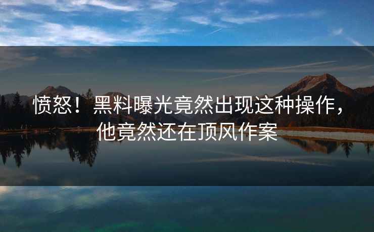 愤怒！黑料曝光竟然出现这种操作，他竟然还在顶风作案