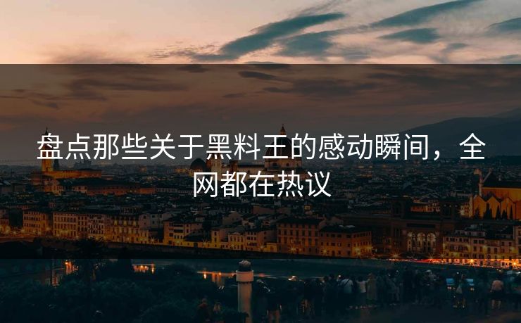 盘点那些关于黑料王的感动瞬间，全网都在热议