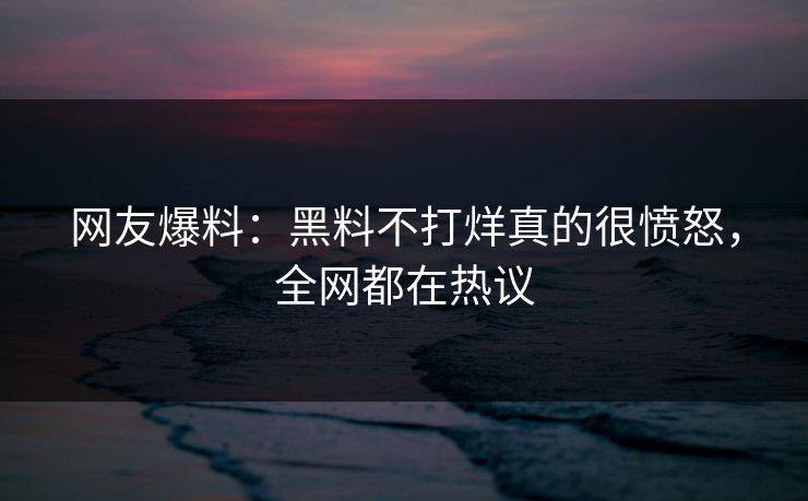 网友爆料：黑料不打烊真的很愤怒，全网都在热议