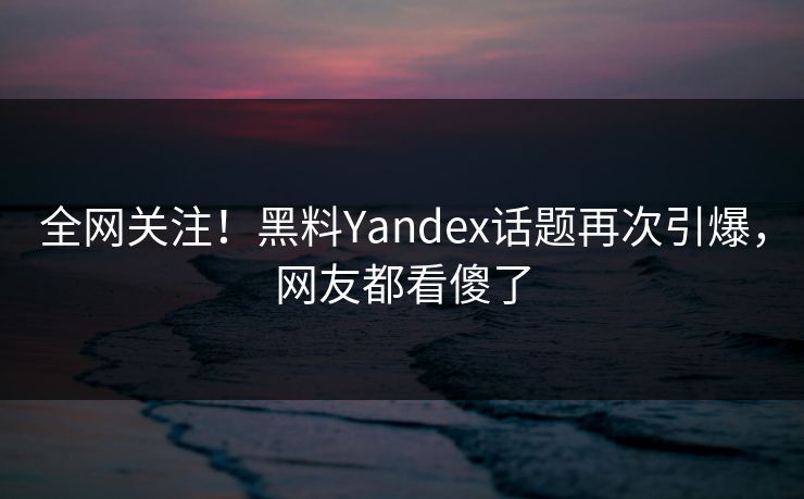 全网关注！黑料Yandex话题再次引爆，网友都看傻了