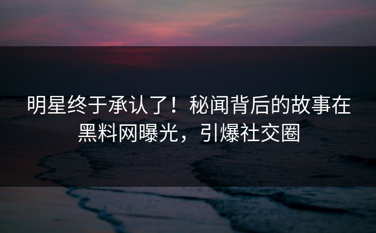 明星终于承认了！秘闻背后的故事在黑料网曝光，引爆社交圈