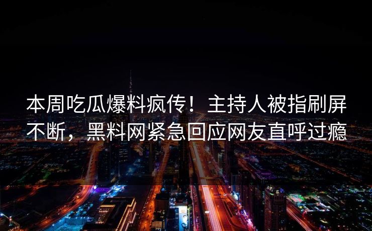 本周吃瓜爆料疯传！主持人被指刷屏不断，黑料网紧急回应网友直呼过瘾