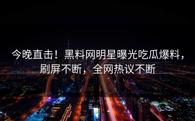 今晚直击！黑料网明星曝光吃瓜爆料，刷屏不断，全网热议不断