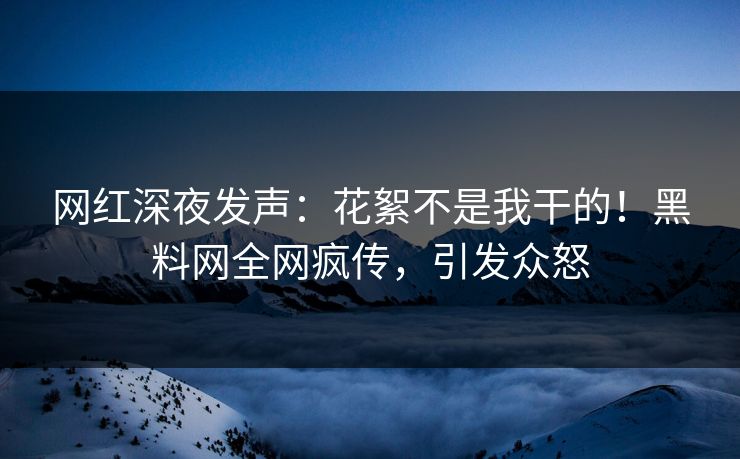 网红深夜发声：花絮不是我干的！黑料网全网疯传，引发众怒