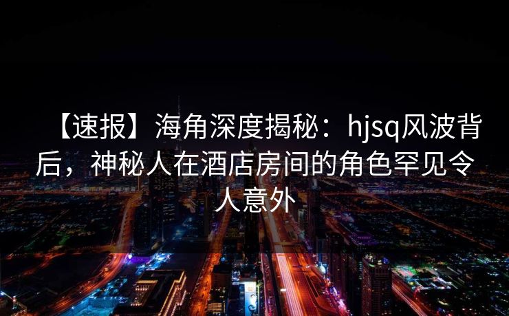 【速报】海角深度揭秘：hjsq风波背后，神秘人在酒店房间的角色罕见令人意外