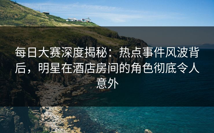 每日大赛深度揭秘：热点事件风波背后，明星在酒店房间的角色彻底令人意外