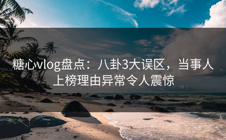 糖心vlog盘点：八卦3大误区，当事人上榜理由异常令人震惊
