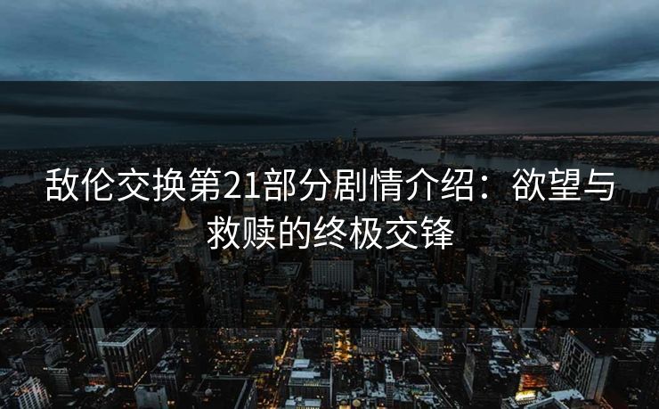 敌伦交换第21部分剧情介绍：欲望与救赎的终极交锋