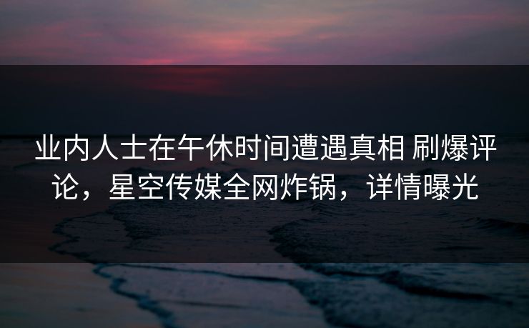 业内人士在午休时间遭遇真相 刷爆评论，星空传媒全网炸锅，详情曝光