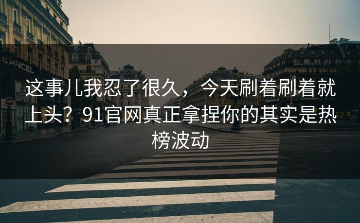 这事儿我忍了很久，今天刷着刷着就上头？91官网真正拿捏你的其实是热榜波动