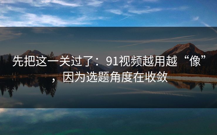 先把这一关过了：91视频越用越“像”，因为选题角度在收敛