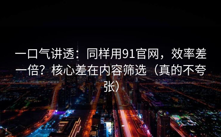 一口气讲透：同样用91官网，效率差一倍？核心差在内容筛选（真的不夸张）