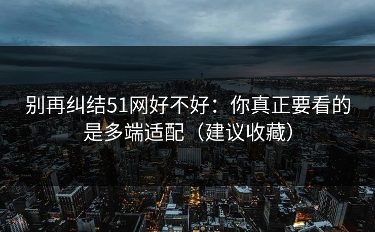 别再纠结51网好不好：你真正要看的是多端适配（建议收藏）
