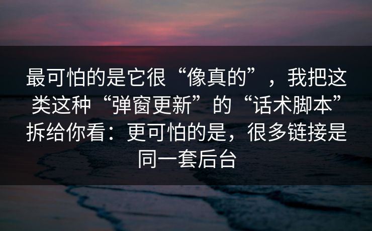 最可怕的是它很“像真的”，我把这类这种“弹窗更新”的“话术脚本”拆给你看：更可怕的是，很多链接是同一套后台