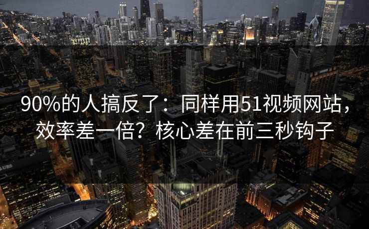 90%的人搞反了：同样用51视频网站，效率差一倍？核心差在前三秒钩子